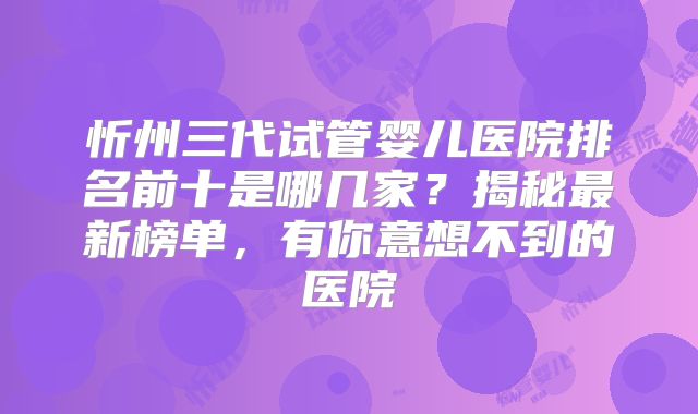 忻州三代试管婴儿医院排名前十是哪几家?揭秘最新榜单,有你意想不到的医院