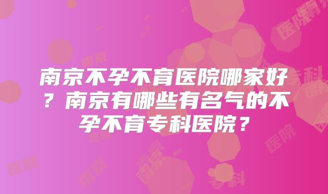 南京不孕不育医院哪家好？南京有哪些有名气的不孕不育专科医院？