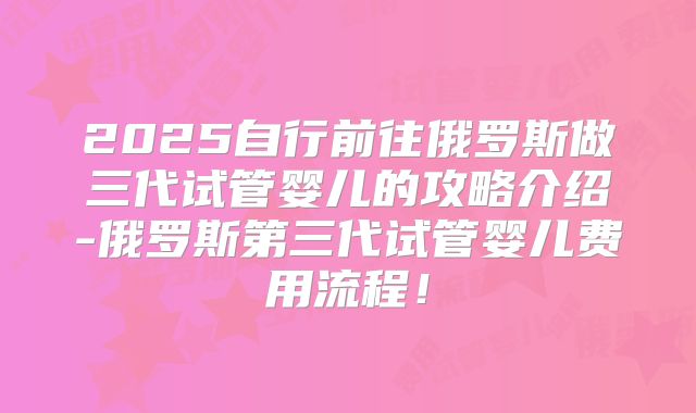2025自行前往俄罗斯做三代试管婴儿的攻略介绍-俄罗斯第三代试管婴儿费用流程!