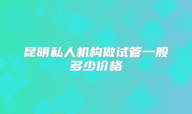 昆明私人机构做试管一般多少价格