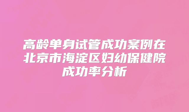 高龄单身试管成功案例在北京市海淀区妇幼保健院成功率分析