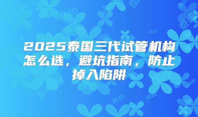 2025泰国三代试管机构怎么选,避坑指南,防止掉入陷阱