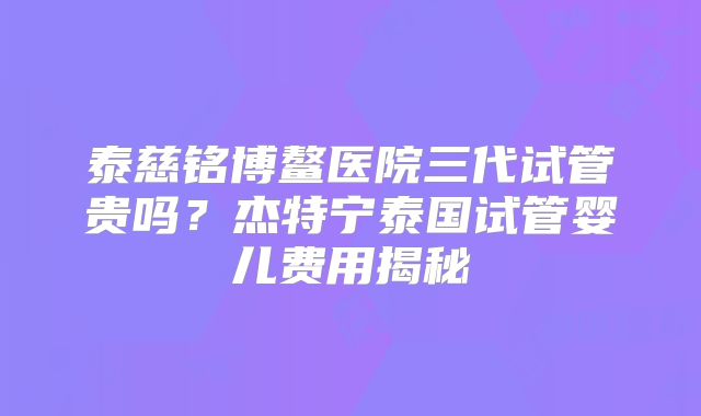 泰慈铭博鳌医院三代试管贵吗？杰特宁泰国试管婴儿费用揭秘