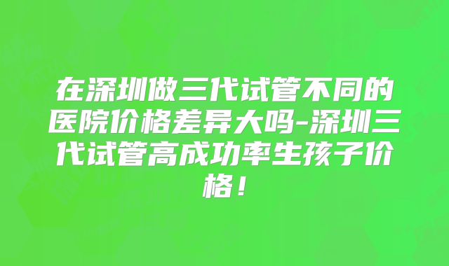 在深圳做三代试管不同的医院价格差异大吗-深圳三代试管高成功率生孩子价格！