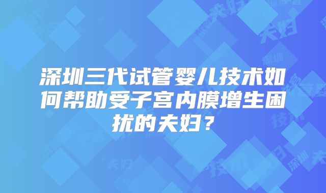深圳三代试管婴儿技术如何帮助受子宫内膜增生困扰的夫妇？
