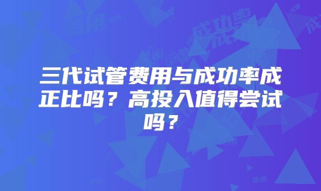 三代试管费用与成功率成正比吗？高投入值得尝试吗？