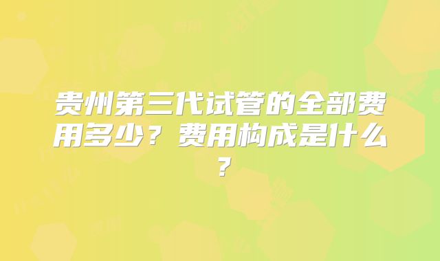 贵州第三代试管的全部费用多少?费用构成是什么?
