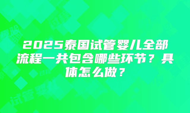2025泰国试管婴儿全部流程一共包含哪些环节?具体怎么做?