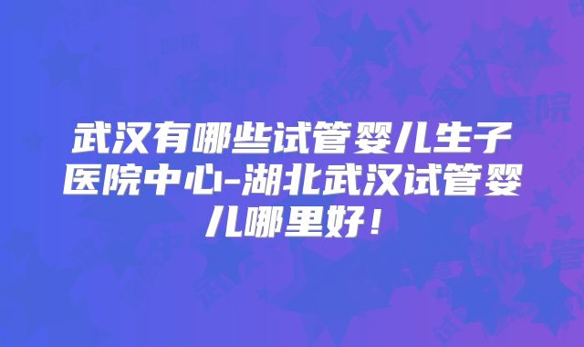 武汉有哪些试管婴儿生子医院中心-湖北武汉试管婴儿哪里好!