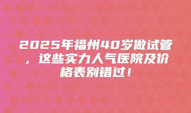 2025年福州40岁做试管，这些实力人气医院及价格表别错过！