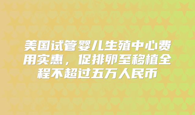美国试管婴儿生殖中心费用实惠，促排卵至移植全程不超过五万人民币