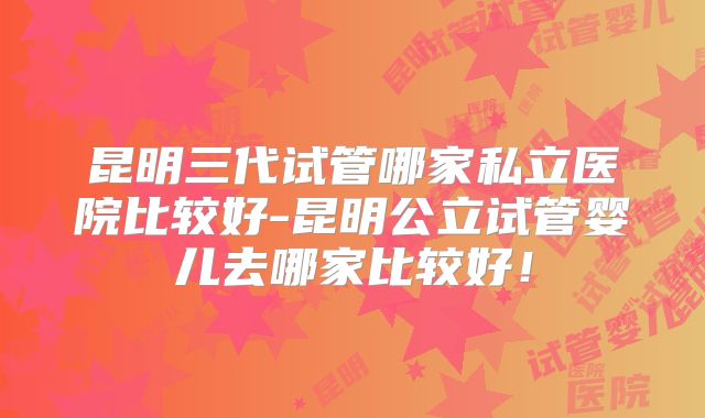 昆明三代试管哪家私立医院比较好-昆明公立试管婴儿去哪家比较好！