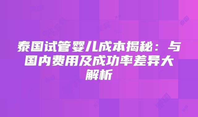 泰国试管婴儿成本揭秘:与国内费用及成功率差异大解析