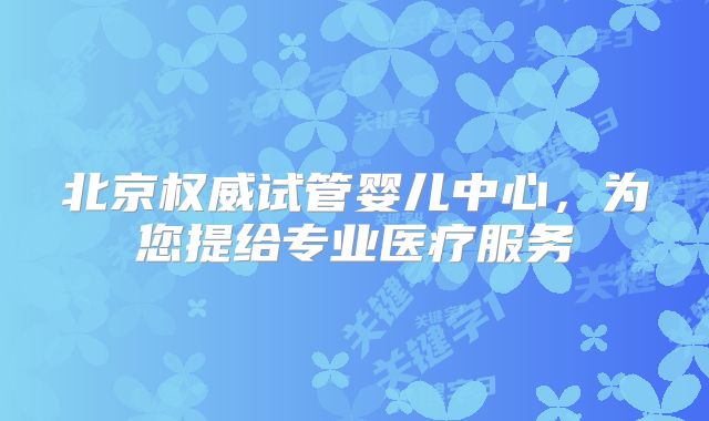 北京权威试管婴儿中心，为您提给专业医疗服务