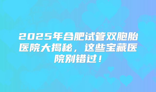2025年合肥试管双胞胎医院大揭秘，这些宝藏医院别错过！