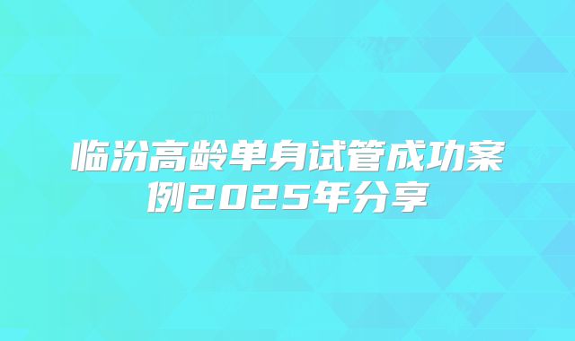 临汾高龄单身试管成功案例2025年分享