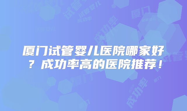 厦门试管婴儿医院哪家好？成功率高的医院推荐！
