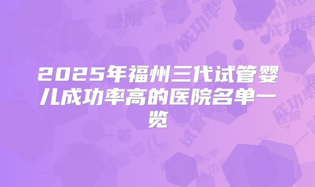 2025年福州三代试管婴儿成功率高的医院名单一览