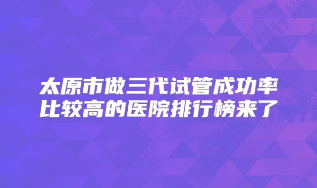 太原市做三代试管成功率比较高的医院排行榜来了