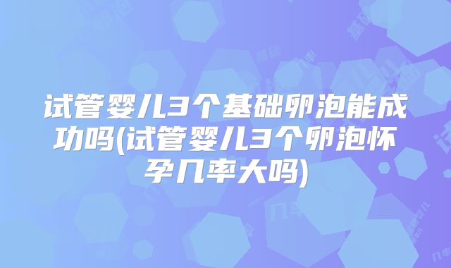 试管婴儿3个基础卵泡能成功吗(试管婴儿3个卵泡怀孕几率大吗)
