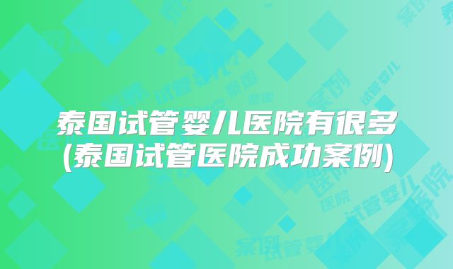 泰国试管婴儿医院有很多(泰国试管医院成功案例)
