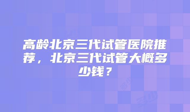 高龄北京三代试管医院推荐，北京三代试管大概多少钱？