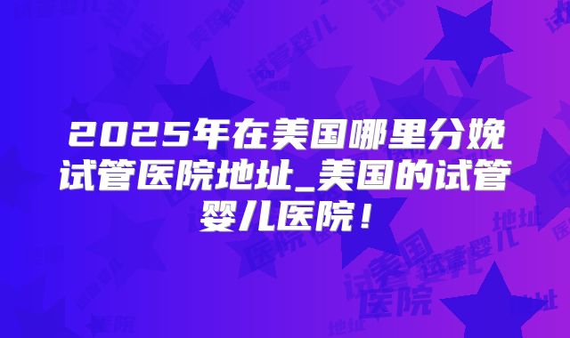 2025年在美国哪里分娩试管医院地址_美国的试管婴儿医院！