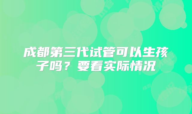 成都第三代试管可以生孩子吗？要看实际情况