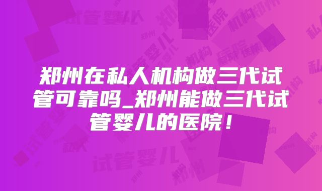 郑州在私人机构做三代试管可靠吗_郑州能做三代试管婴儿的医院！