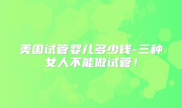 美国试管婴儿多少钱-三种女人不能做试管！