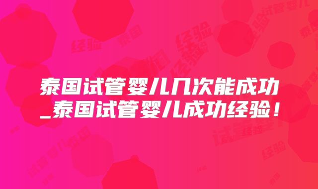 泰国试管婴儿几次能成功_泰国试管婴儿成功经验！