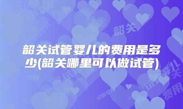 韶关试管婴儿的费用是多少(韶关哪里可以做试管)