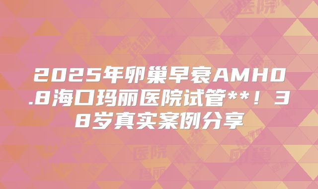 2025年卵巢早衰AMH0.8海口玛丽医院试管**！38岁真实案例分享