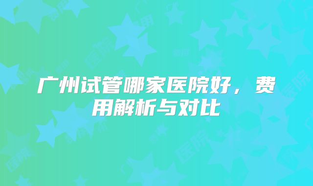 广州试管哪家医院好，费用解析与对比