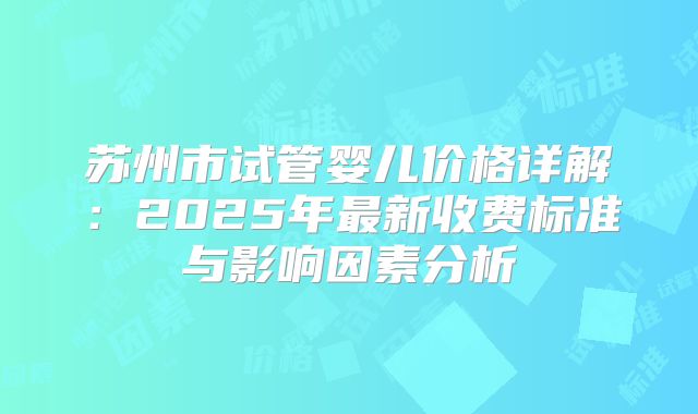 苏州市试管婴儿价格详解：2025年最新收费标准与影响因素分析