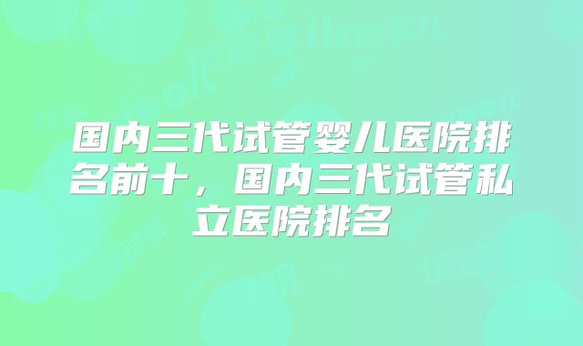 国内三代试管婴儿医院排名前十，国内三代试管私立医院排名
