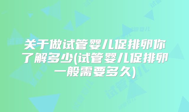 关于做试管婴儿促排卵你了解多少(试管婴儿促排卵一般需要多久)