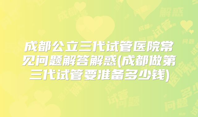 成都公立三代试管医院常见问题解答解惑(成都做第三代试管要准备多少钱)