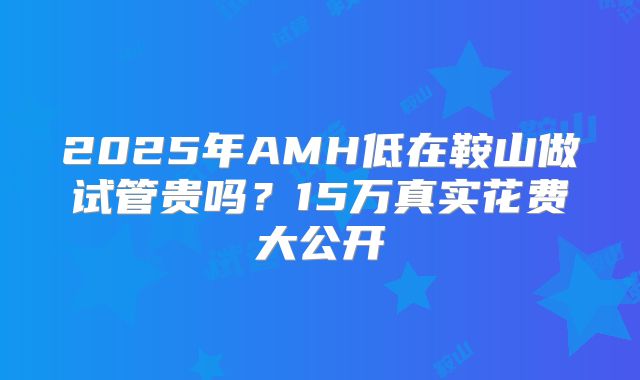 2025年AMH低在鞍山做试管贵吗？15万真实花费大公开