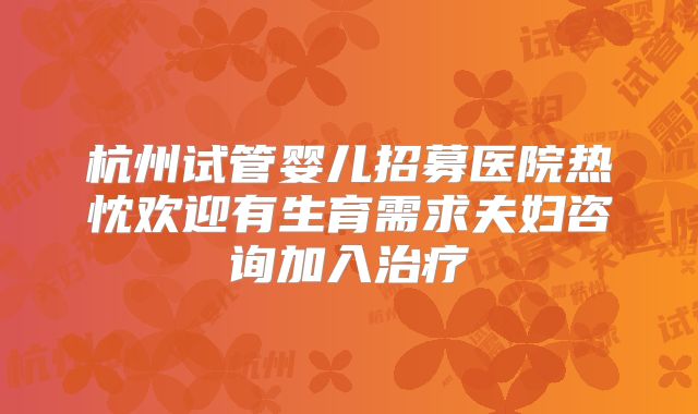 杭州试管婴儿招募医院热忱欢迎有生育需求夫妇咨询加入治疗