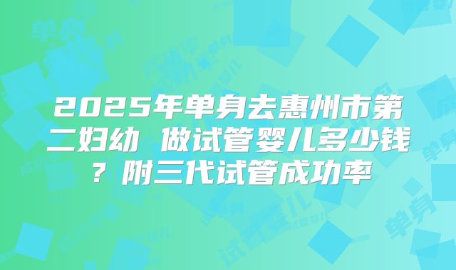 2025年单身去惠州市第二妇幼 做试管婴儿多少钱？附三代试管成功率