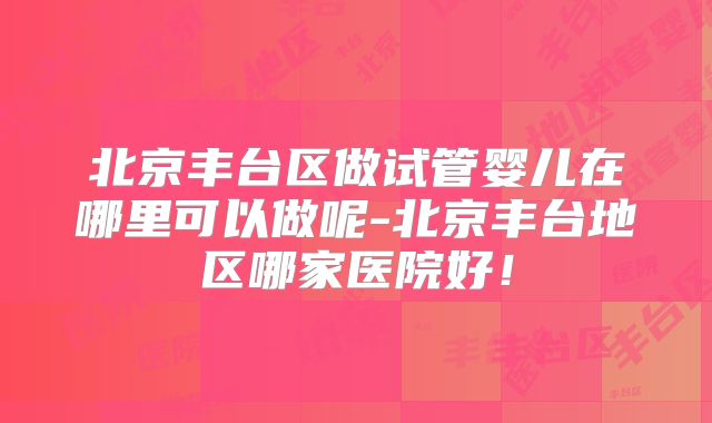 北京丰台区做试管婴儿在哪里可以做呢-北京丰台地区哪家医院好！
