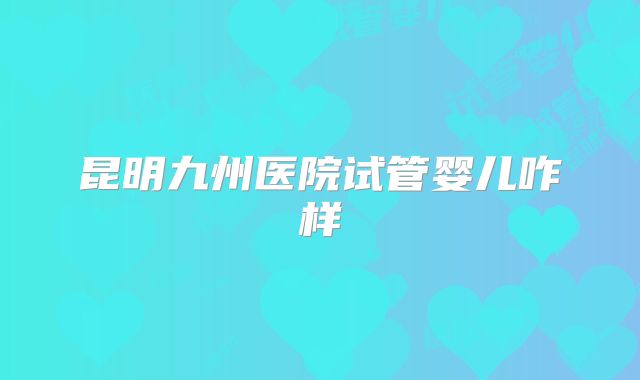 昆明九州医院试管婴儿咋样