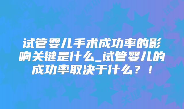 试管婴儿手术成功率的影响关键是什么_试管婴儿的成功率取决于什么?!