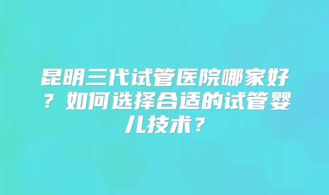 昆明三代试管医院哪家好？如何选择合适的试管婴儿技术？