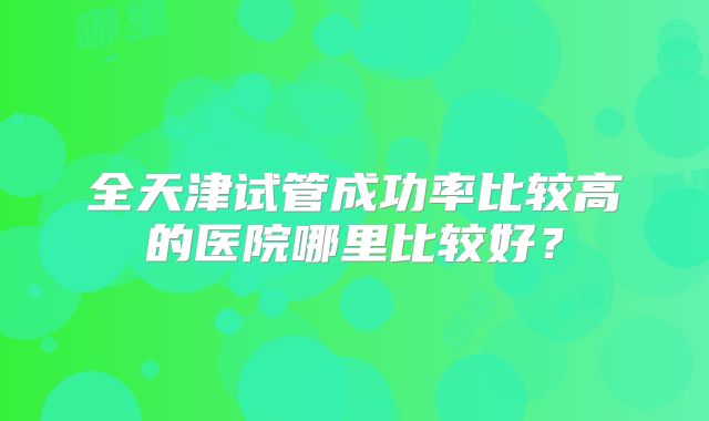 全天津试管成功率比较高的医院哪里比较好？
