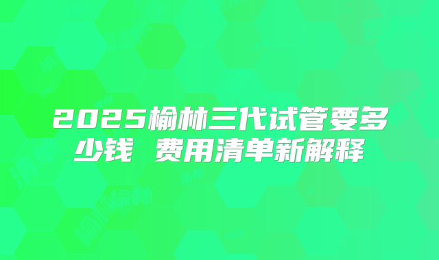 2025榆林三代试管要多少钱 费用清单新解释