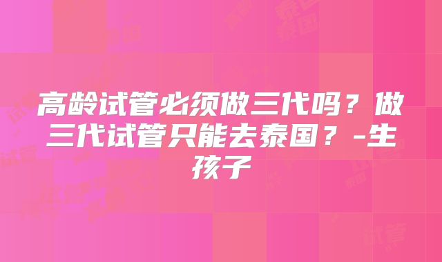 高龄试管必须做三代吗？做三代试管只能去泰国？-生孩子