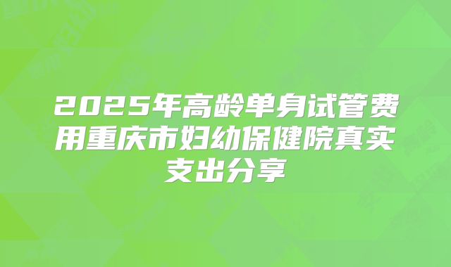 2025年高龄单身试管费用重庆市妇幼保健院真实支出分享