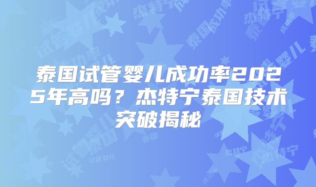 泰国试管婴儿成功率2025年高吗？杰特宁泰国技术突破揭秘